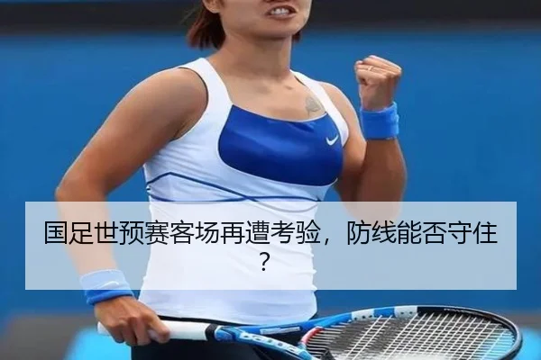 国足世预赛客场再遭考验，防线能否守住？